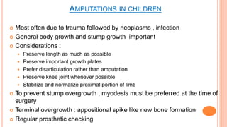  Most often due to trauma followed by neoplasms , infection
 General body growth and stump growth important
 Considerations :
 Preserve length as much as possible
 Preserve important growth plates
 Prefer disarticulation rather than amputation
 Preserve knee joint whenever possible
 Stabilize and normalize proximal portion of limb
 To prevent stump overgrowth , myodesis must be preferred at the time of
surgery
 Terminal overgrowth : appositional spike like new bone formation
 Regular prosthetic checking
AMPUTATIONS IN CHILDREN
 