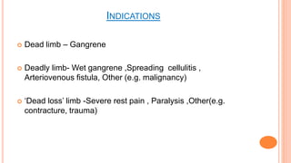 INDICATIONS
 Dead limb – Gangrene
 Deadly limb- Wet gangrene ,Spreading cellulitis ,
Arteriovenous ﬁstula, Other (e.g. malignancy)
 ‘Dead loss’ limb -Severe rest pain , Paralysis ,Other(e.g.
contracture, trauma)
 