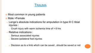 TRAUMA
 Most common in young patients
 Male >Female
 Lange’s absolute indications for amputation in type III C tibial
injuries :
o Crush injury with warm ischemia time of > 6 hrs
 Relative indications :
o Serious associated injuries
o Severe ipsilateral foot injuries
 Decision as to a limb which can be saved , should be saved or not
 