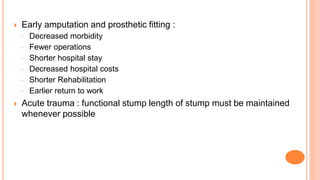  Early amputation and prosthetic fitting :
◦ Decreased morbidity
◦ Fewer operations
◦ Shorter hospital stay
◦ Decreased hospital costs
◦ Shorter Rehabilitation
◦ Earlier return to work
 Acute trauma : functional stump length of stump must be maintained
whenever possible
 