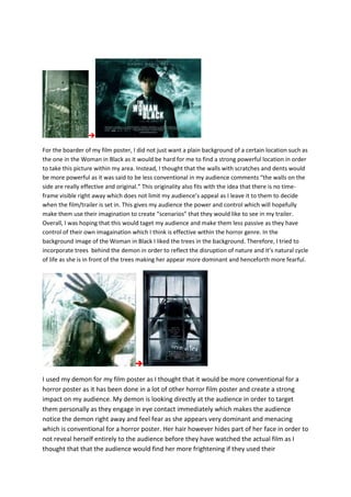 
For the boarder of my film poster, I did not just want a plain background of a certain location such as
the one in the Woman in Black as it would be hard for me to find a strong powerful location in order
to take this picture within my area. Instead, I thought that the walls with scratches and dents would
be more powerful as it was said to be less conventional in my audience comments “the walls on the
side are really effective and original.” This originality also fits with the idea that there is no time-
frame visible right away which does not limit my audience’s appeal as I leave it to them to decide
when the film/trailer is set in. This gives my audience the power and control which will hopefully
make them use their imagination to create “scenarios” that they would like to see in my trailer.
Overall, I was hoping that this would taget my audience and make them less passive as they have
control of their own imagaination which I think is effective within the horror genre. In the
background image of the Woman in Black I liked the trees in the background. Therefore, I tried to
incorporate trees behind the demon in order to reflect the disruption of nature and it’s natural cycle
of life as she is in front of the trees making her appear more dominant and henceforth more fearful.

I used my demon for my film poster as I thought that it would be more conventional for a
horror poster as it has been done in a lot of other horror film poster and create a strong
impact on my audience. My demon is looking directly at the audience in order to target
them personally as they engage in eye contact immediately which makes the audience
notice the demon right away and feel fear as she appears very dominant and menacing
which is conventional for a horror poster. Her hair however hides part of her face in order to
not reveal herself entirely to the audience before they have watched the actual film as I
thought that that the audience would find her more frightening if they used their
 