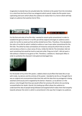 imagination to decide how she actually looks like. Similarly to the poster from the Uninvited,
it is a shot from the front of the true antagonist which overall, makes the film poster more
captivating and iconic which allows the audience to realize that it is a horror which will help
target an audience that watches horror films.
 &
For the font and color of my film title, I wanted to remain quite conventional in order to
establish the genre of horror in my film yet still be original and target an audience and in
order for my film to stand out from all the clichéd horror films. Therefore, I first decided on
the color of my title for which I settled on white as I saw it was rather conventional for the
film title. The white has false connotations of innocence and purity which links to my title
and narrative as there is a clear sense of irony. Unlike the title for The Uninvited, I did not
want something that would be hard to read and unlike ‘Drag me to hell’; I did not want a
title without a relation to my genre or film. Therefore, I settled on a ‘destroyed’ effect in
order to symbolize the character’s disrupted and damaged lives.
For the border of my entire film poster, I added a black visual effect that looks like an eye
with inside, my demon and the entirety of the poster. I decided to do this as I thought that it
was an original and unconventional idea that links with the idea that my protagonist is being
watched continuously and is targeted by the demon. However, as my demon is in the
picture, I also thought that they eye would reflect her previous life where she was being
surveyed before her death. Overall, this looking eye effect allows the audience to
understand the idea of people being followed and targeted which makes them feel empathy
towards whoever the victim is which is conventional in the way that it targets my audience.
 