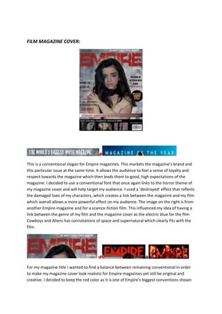 FILM MAGAZINE COVER:

This is a conventional slogan for Empire magazines. This markets the magazine’s brand and
this particular issue at the same time. It allows the audience to feel a sense of loyalty and
respect towards the magazine which then leads them to good, high expectations of the
magazine. I decided to use a conventional font that once again links to the horror theme of
my magazine cover and will help target my audience. I used a ‘destroyed’ effect that reflects
the damaged lives of my characters, which creates a link between the magazine and my film
which overall allows a more powerful effect on my audience. The image on the right is from
another Empire magazine and for a science-fiction film. This influenced my idea of having a
link between the genre of my film and the magazine cover as the electric blue for the film
Cowboys and Aliens has connotations of space and supernatural which clearly fits with the
film.
 &
For my magazine title I wanted to find a balance between remaining conventional in order
to make my magazine cover look realistic for Empire magazines yet still be original and
creative. I decided to keep the red color as it is one of Empire’s biggest conventions shown
 