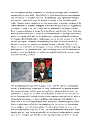 with the image on the right. The red also has connotations of danger and is conventional
colors the horror genre, which I think, helps fit my film and genre and targets my audience
and inform them about my film. However, I decided to add a glowing effect on the top of
my character’s head, which allows the letters in the middle to have a different, lighter
shade. This suggests that my character on the magazine cover isn’t entirely bad as she is the
victim in the film and that she is strong and dominant as she appears over the magazine title
and creates a change to the color. In order to break away from all the conventions of an
Empire magazine, I decided to change the font and have a ‘special feature’ issue similarly to
the issue for the film Hellboy 2. Therefore, this allows the theme of my magazine issue to be
clearly a horror one and fit with my film and the other productions I have included within
my magazine. Similarly to the other (real) magazine covers, the price is added above the ‘M’,
which is once again a convention for Empire magazines where the price in pounds is in a
bigger font than the next two lines that also give the price in US dollars. Therefore, this
allows a sense of familiarity for my magazine cover and fits the conventions for Empire. By
breaking some of the conventions I did, I hope that my magazine cover will stand out from
the others on the shelf and make my audience see this different/original cover as a newer
and more interesting purchase.

This is my background image for my magazine cover. I took this picture in America and it
consists of white mud that smokes which is rather conventional in the way that it doesn’t
look too busy. I thought that this would work well for my background as the smoke has
connotations of danger and fire which links to the theme of hell in my film. I blurred out a
corner that shows the forest in background in order to keep a simple background, which is
conventional for magazines as they try and focus on the character on the top layer. In
comparison to this other magazine cover which mostly has a wooden background, I liked
how it fit with the genre of the film Sherlock Holmes and the fact that it is set in the past
where wood was used a lot in construction… Therefore, this creates a link between the
magazine’s background image and the film. I like how the Sherlock Holmes cover is able to
target a wide age range through the use of an ‘ancient-looking’ background and a popular
actor famous among all ages. Therefore, within my magazine cover, in order to produce
 