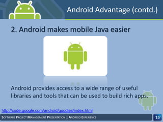 SOFTWARE PROJECT MANAGEMENT PRESENTATION :: ANDROID EXPERIENCE 15
2. Android makes mobile Java easier
http://code.google.com/android/goodies/index.html
Android Advantage (contd.)
Android provides access to a wide range of useful
libraries and tools that can be used to build rich apps.
 