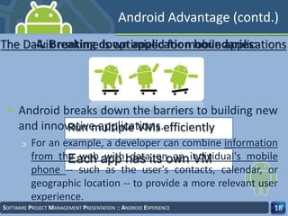 SOFTWARE PROJECT MANAGEMENT PRESENTATION :: ANDROID EXPERIENCE 18
The Dalvik runtime is optimized for mobile applications
Run multiple VMs efficiently
Each app has its own VM
Android Advantage (contd.)
• Android breaks down the barriers to building new
and innovative applications.
‫ﬤ‬ For an example, a developer can combine information
from the web with data on an individual's mobile
phone -- such as the user's contacts, calendar, or
geographic location -- to provide a more relevant user
experience.
4. Breaking down application boundaries:
 