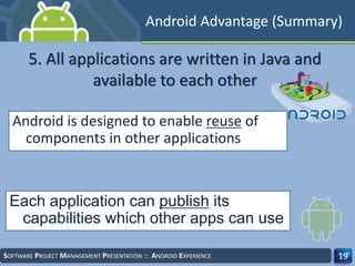 SOFTWARE PROJECT MANAGEMENT PRESENTATION :: ANDROID EXPERIENCE 19
Android is designed to enable reuse of
components in other applications
Each application can publish its
capabilities which other apps can use
5. All applications are written in Java and
available to each other
Android Advantage (Summary)
 