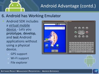 • Android SDK includes
a virtual mobile
device - Lets you
prototype, develop,
and test Android
applications without
using a physical
device.
‫ﬤ‬ GPS support
‫ﬤ‬ Wi-Fi support
‫ﬤ‬ File explorer
SOFTWARE PROJECT MANAGEMENT PRESENTATION :: ANDROID EXPERIENCE 20
6. Android has Working Emulator
Android Advantage (contd.)
 