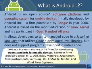 What is Android..??
• Android is an open source* software platform and
operating system for mobile devices initially developed by
Android Inc. - a firm purchased by Google in year 2008.
Android is based on the modified version of Linux Kernel
and is a participant in Open Handset Alliance.
• It allows developers to write managed code in a Java-like
language that utilizes Google-developed Java libraries, but
does not support programs developed in native code.
SOFTWARE PROJECT MANAGEMENT PRESENTATION :: ANDROID EXPERIENCE 2
 