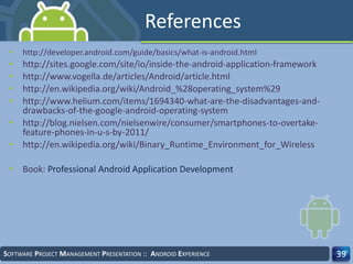 References
• http://developer.android.com/guide/basics/what-is-android.html
• http://sites.google.com/site/io/inside-the-android-application-framework
• http://www.vogella.de/articles/Android/article.html
• http://en.wikipedia.org/wiki/Android_%28operating_system%29
• http://www.helium.com/items/1694340-what-are-the-disadvantages-and-
drawbacks-of-the-google-android-operating-system
• http://blog.nielsen.com/nielsenwire/consumer/smartphones-to-overtake-
feature-phones-in-u-s-by-2011/
• http://en.wikipedia.org/wiki/Binary_Runtime_Environment_for_Wireless
• Book: Professional Android Application Development
SOFTWARE PROJECT MANAGEMENT PRESENTATION :: ANDROID EXPERIENCE 39
 