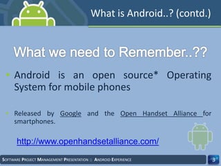 What is Android..? (contd.)
• Android is an open source* Operating
System for mobile phones
• Released by Google and the Open Handset Alliance for
smartphones.
3SOFTWARE PROJECT MANAGEMENT PRESENTATION :: ANDROID EXPERIENCE
http://www.openhandsetalliance.com/
 