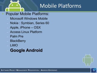 • Popular Mobile Platforms:
– Microsoft Windows Mobile
– Nokia : Symbian, Series 60
– Apple, iPhone – OSX
– Access Linux Platform
– Palm Pre
– BlackBerry
– LiMO
– Google Android
SOFTWARE PROJECT MANAGEMENT PRESENTATION :: ANDROID EXPERIENCE 5
Mobile Platforms
 