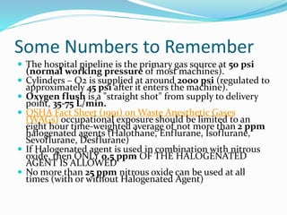 Some Numbers to Remember
 The hospital pipeline is the primary gas source at 50 psi
(normal working pressure of most machines).
 Cylinders – O2 is supplied at around 2000 psi (regulated to
approximately 45 psi after it enters the machine).
 Oxygen flush is a "straight shot" from supply to delivery
point, 35-75 L/min.
 OSHA Fact Sheet (1991) on Waste Anesthetic Gases
(WAGs) occupational exposure should be limited to an
eight hour time-weighted average of not more than 2 ppm
halogenated agents (Halothane, Enflurane, Isoflurane,
Sevoflurane, Desflurane)
 If Halogenated agent is used in combination with nitrous
oxide, then ONLY 0.5 ppm OF THE HALOGENATED
AGENT IS ALLOWED
 No more than 25 ppm nitrous oxide can be used at all
times (with or without Halogenated Agent)
 