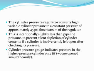  The cylinder pressure regulator converts high,
variable cylinder pressure to a constant pressure of
approximately 45 psi downstream of the regulator.
 This is intentionally slightly less than pipeline
pressure, to prevent silent depletion of cylinder
contents if a cylinder is inadvertently left open after
checking its pressure.
 Cylinder pressure gauge indicates pressure in the
higher-pressure cylinder only (if two are opened
simultaneously).
 