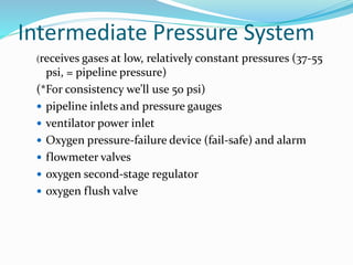 Intermediate Pressure System
(receives gases at low, relatively constant pressures (37-55
psi, = pipeline pressure)
(*For consistency we’ll use 50 psi)
 pipeline inlets and pressure gauges
 ventilator power inlet
 Oxygen pressure-failure device (fail-safe) and alarm
 flowmeter valves
 oxygen second-stage regulator
 oxygen flush valve
 