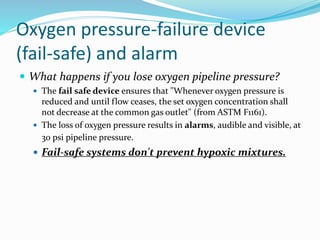 Oxygen pressure-failure device
(fail-safe) and alarm
 What happens if you lose oxygen pipeline pressure?
 The fail safe device ensures that "Whenever oxygen pressure is
reduced and until flow ceases, the set oxygen concentration shall
not decrease at the common gas outlet" (from ASTM F1161).
 The loss of oxygen pressure results in alarms, audible and visible, at
30 psi pipeline pressure.
 Fail-safe systems don't prevent hypoxic mixtures.
 