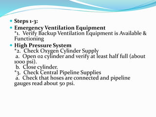  Steps 1-3:
 Emergency Ventilation Equipment
*1. Verify Backup Ventilation Equipment is Available &
Functioning
 High Pressure System
*2. Check Oxygen Cylinder Supply
a. Open 02 cylinder and verify at least half full (about
1000 psi).
b. Close cylinder.
*3. Check Central Pipeline Supplies
a. Check that hoses are connected and pipeline
gauges read about 50 psi.
 
