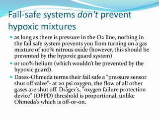 Fail-safe systems don't prevent
hypoxic mixtures
 as long as there is pressure in the O2 line, nothing in
the fail safe system prevents you from turning on a gas
mixture of 100% nitrous oxide (however, this should be
prevented by the hypoxic guard system)
 or 100% helium (which wouldn’t be prevented by the
hypoxic guard).
 Datex-Ohmeda terms their fail safe a "pressure sensor
shut off valve"- at 20 psi oxygen, the flow of all other
gases are shut off. Dräger's, "oxygen failure protection
device" (OFPD) threshold is proportional, unlike
Ohmeda's which is off-or-on.
 