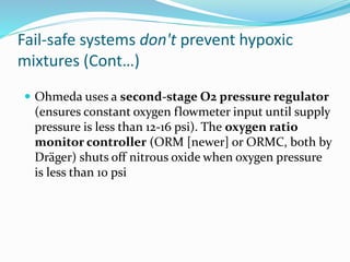 Fail-safe systems don't prevent hypoxic
mixtures (Cont…)
 Ohmeda uses a second-stage O2 pressure regulator
(ensures constant oxygen flowmeter input until supply
pressure is less than 12-16 psi). The oxygen ratio
monitor controller (ORM [newer] or ORMC, both by
Dräger) shuts off nitrous oxide when oxygen pressure
is less than 10 psi
 