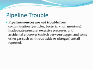 Pipeline Trouble
 Pipeline sources are not trouble free:
contamination (particles, bacteria, viral, moisture),
inadequate pressure, excessive pressures, and
accidental crossover (switch between oxygen and some
other gas such as nitrous oxide or nitrogen) are all
reported.
 