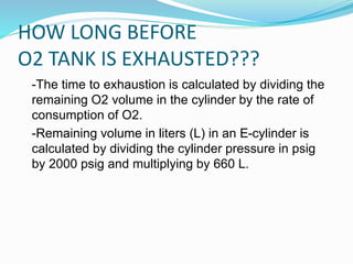 HOW LONG BEFORE
O2 TANK IS EXHAUSTED???
-The time to exhaustion is calculated by dividing the
remaining O2 volume in the cylinder by the rate of
consumption of O2.
-Remaining volume in liters (L) in an E-cylinder is
calculated by dividing the cylinder pressure in psig
by 2000 psig and multiplying by 660 L.
 
