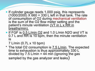  If cylinder gauge reads 1,000 psig, this represents
(1000/2000) X 660 = 330 L left in that tank. The rate
of consumption of O2 during mechanical ventilation
is the sum of the O2 flow meter setting and the
patient’s minute ventilation (VT in L x RR in
breaths/min).
 If FGF is 0.5 L/min O2 and 1.0 L/min N2O and VT is
0.7 L and RR is 10 bpm, then the minute ventilation
is
7 L/min (0.7L x 10 bpm)
* The total O2 consumption is 7.5 L/min. The expected
time to exhaustion is thus approximately 330 L
divided by 7.5 L/min = 44 min (ignoring the gas
sampled by the gas analyzer and leaks)
 