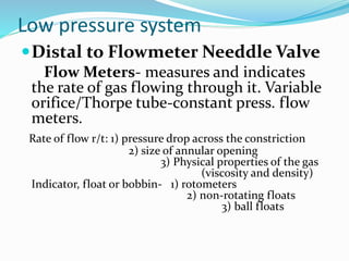Low pressure system
Distal to Flowmeter Needdle Valve
Flow Meters- measures and indicates
the rate of gas flowing through it. Variable
orifice/Thorpe tube-constant press. flow
meters.
Rate of flow r/t: 1) pressure drop across the constriction
2) size of annular opening
3) Physical properties of the gas
(viscosity and density)
Indicator, float or bobbin- 1) rotometers
2) non-rotating floats
3) ball floats
 