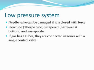 Low pressure system
 Needle valve can be damaged if it is closed with force
 Flowtube (Thorpe tube) is tapered (narrower at
bottom) and gas-specific
 If gas has 2 tubes, they are connected in series with a
single control valve
 