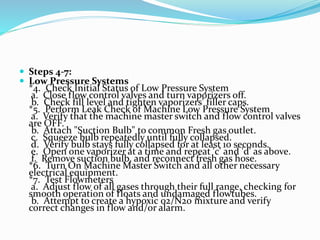  Steps 4-7:
 Low Pressure Systems
*4. Check Initial Status of Low Pressure System
a. Close flow control valves and turn vaporizers off.
b. Check fill level and tighten vaporizers' filler caps.
*5. Perform Leak Check of Machine Low Pressure System
a. Verify that the machine master switch and flow control valves
are OFF.
b. Attach "Suction Bulb" to common Fresh gas outlet.
c. Squeeze bulb repeatedly until fully collapsed.
d. Verify bulb stays fully collapsed for at least 10 seconds.
e. Open one vaporizer at a time and repeat 'c' and 'd' as above.
f. Remove suction bulb, and reconnect fresh gas hose.
*6. Turn On Machine Master Switch and all other necessary
electrical equipment.
*7. Test Flowmeters
a. Adjust flow of all gases through their full range, checking for
smooth operation of floats and undamaged flowtubes.
b. Attempt to create a hypoxic 02/N20 mixture and verify
correct changes in flow and/or alarm.
 