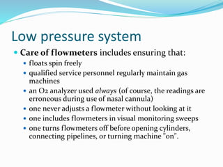 Low pressure system
 Care of flowmeters includes ensuring that:
 floats spin freely
 qualified service personnel regularly maintain gas
machines
 an O2 analyzer used always (of course, the readings are
erroneous during use of nasal cannula)
 one never adjusts a flowmeter without looking at it
 one includes flowmeters in visual monitoring sweeps
 one turns flowmeters off before opening cylinders,
connecting pipelines, or turning machine "on".
 