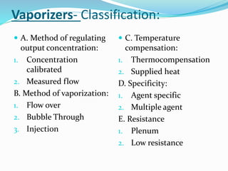Vaporizers- Classification:
 A. Method of regulating
output concentration:
1. Concentration
calibrated
2. Measured flow
B. Method of vaporization:
1. Flow over
2. Bubble Through
3. Injection
 C. Temperature
compensation:
1. Thermocompensation
2. Supplied heat
D. Specificity:
1. Agent specific
2. Multiple agent
E. Resistance
1. Plenum
2. Low resistance
 