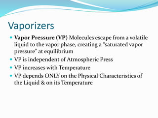 Vaporizers
 Vapor Pressure (VP) Molecules escape from a volatile
liquid to the vapor phase, creating a “saturated vapor
pressure” at equilibrium
 VP is independent of Atmospheric Press
 VP increases with Temperature
 VP depends ONLY on the Physical Characteristics of
the Liquid & on its Temperature
 