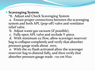  Scavenging System
*8. Adjust and Check Scavenging System
a. Ensure proper connections between the scavenging
system and both APL (pop-off) valve and ventilator
relief valve.
b. Adjust waste gas vacuum (if possible).
c. Fully open APL valve and occlude Y-piece.
d. With minimum 02 flow, allow scavenger reservoir
bag to collapse completely and verify that absorber
pressure gauge reads about zero.
e. With the 02 flush activated allow the scavenger
reservoir bag to distend fully, and then verify that
absorber pressure gauge reads <10 cm H20.
 