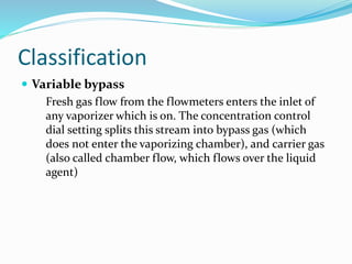 Classification
 Variable bypass
Fresh gas flow from the flowmeters enters the inlet of
any vaporizer which is on. The concentration control
dial setting splits this stream into bypass gas (which
does not enter the vaporizing chamber), and carrier gas
(also called chamber flow, which flows over the liquid
agent)
 