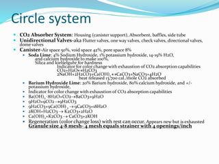 Circle system
 CO2 Absorber System: Housing (canister support), Absorbent, baffles, side tube
 Unidirectional Valves-aka Flutter valves, one way valves, check valves, directional valves,
dome valves
 Canister-Air space 50%, void space 42%, pore space 8%
 Soda Lime: 4% Sodium Hydroxide, 1% potassium hydroxide, 14-19% H2O,
and calcium hydroxide to make 100%,
Silica and kielselguhr for hardness
Indicator for color change with exhaustion of CO2 absorption capabilities
CO2+H2OH2CO3
2NaOH+2H2CO3+Ca(OH)2 CaCO3+NaCO3+4H2O
heat released 13,700 cal./mole CO2 absorbed
 Barium Hydroxide Lime: 20% Barium hydroxide, 80% calcium hydroxide, and +/-
potassium hydroxide,
 Indicator for color change with exhaustion of CO2 absorption capabilities
 Ba(OH)2
. 8H2O+CO2BaCO3+9H2O
 9H2O+9CO2 9H2CO3
 9H2CO3+9Ca(OH) 2  9CaCO3+18H2O
 2KOH+H2CO3  K2CO3+2H2O
 Ca(OH)2+K2CO3  CaCO3+2KOH
 Regeneration (color change loss) with rest can occur. Appears new but is exhausted
Granule size 4-8 mesh- 4 mesh equals strainer with 4 openings/inch
 