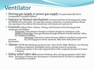 Ventilator
 Driving gas supply or power gas supply-O2 pneumatically drives
(compresses) ventilator bellows
 Injector or Venturi mechanism-Increases the flow of driving gas by using
the BERNOULLI Principle- As a gas flow meets a restriction, its lateral pressure drops.
Any opening in the tube at this constriction will entrain air (suck air in)
 Controls-Adjusts Flow, Volume, Timing, and Pressure of the driving gas that
compresses the bellows
Pneumatic-Uses pressure changes to initiate changes in respiratory cycle
Fluidic or fluid logic-Uses gas streams through channels in solid material. Allow
for compact ventilator
Electronic-Electronic control of many addition ventilation parameters
powered by a driving gas on newer machines. Must have both power and
pnuematics.
 Alarms-ASTM standards group alarms into three levels: High, Medium, Low Priority
correlates to;operator immediate action, prompt action,or awareness.
Loss of main power is the only required alarm with a required duration of at least
2 minutes
 Safety relief valve-aka pressure limiting valve, drving gas pressure relief valve.
Vents driving gas if factory pre-set pressure is reached (65-80 cm H2O) or adjustable
set pressure is reached.
 