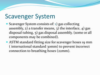Scavenger System
 Scavenger System consists of: 1) gas collecting
assembly, 2) a transfer means, 3) the interface, 4) gas
disposal tubing, 5) gas disposal assembly. (some or all
components may be combined).
 ASTM standard fitting size for scavenger hoses 19 mm
( international standard 30mm) to prevent incorrect
connection to breathing hoses (22mm).
 