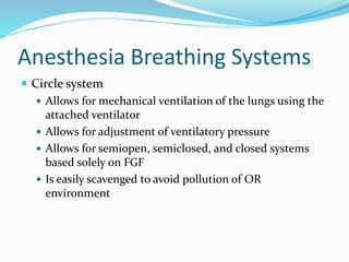 Anesthesia Breathing Systems
 Circle system
 Allows for mechanical ventilation of the lungs using the
attached ventilator
 Allows for adjustment of ventilatory pressure
 Allows for semiopen, semiclosed, and closed systems
based solely on FGF
 Is easily scavenged to avoid pollution of OR
environment
 