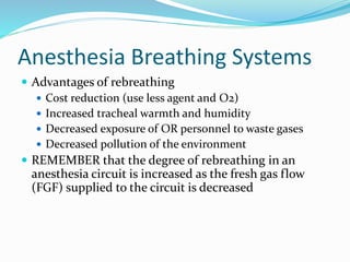 Anesthesia Breathing Systems
 Advantages of rebreathing
 Cost reduction (use less agent and O2)
 Increased tracheal warmth and humidity
 Decreased exposure of OR personnel to waste gases
 Decreased pollution of the environment
 REMEMBER that the degree of rebreathing in an
anesthesia circuit is increased as the fresh gas flow
(FGF) supplied to the circuit is decreased
 