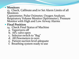  Monitors
13. Check, Calibrate and/or Set Alarm Limits of all
Monitors
Capnometer, Pulse Oximeter, Oxygen Analyzer,
Respiratory Volume Monitor (Spirometer), Pressure
Monitor with High and Low Airway Alarms
 Final Position
14. Check Final Status of Machine
a. Vaporizers off
b. AFL valve open
c. Selector switch to "Bag"
d. All flowmeters to zero
e. Patient suction level adequate
f. Breathing system ready to use
 