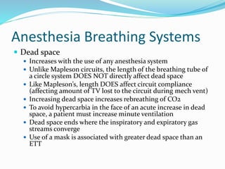 Anesthesia Breathing Systems
 Dead space
 Increases with the use of any anesthesia system
 Unlike Mapleson circuits, the length of the breathing tube of
a circle system DOES NOT directly affect dead space
 Like Mapleson’s, length DOES affect circuit compliance
(affecting amount of TV lost to the circuit during mech vent)
 Increasing dead space increases rebreathing of CO2
 To avoid hypercarbia in the face of an acute increase in dead
space, a patient must increase minute ventilation
 Dead space ends where the inspiratory and expiratory gas
streams converge
 Use of a mask is associated with greater dead space than an
ETT
 
