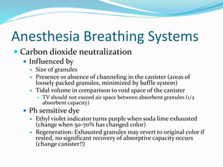 Anesthesia Breathing Systems
 Carbon dioxide neutralization
 Influenced by
 Size of granules
 Presence or absence of channeling in the canister (areas of
loosely packed granules, minimized by baffle system)
 Tidal volume in comparison to void space of the canister
 TV should not exceed air space between absorbent granules (1/2
absorbent capacity)
 Ph sensitive dye
 Ethyl violet indicator turns purple when soda lime exhausted
(change when 50-70% has changed color)
 Regeneration: Exhausted granules may revert to original color if
rested, no significant recovery of absorptive capacity occurs
(change canister!!)
 