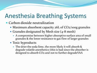 Anesthesia Breathing Systems
 Carbon dioxide neutralization
 Maximum absorbent capacity 26L of CO2/100g granules
 Granules designated by Mesh size (4-8 mesh)
 A compromise between higher absorptive surface area of small
granules & the lower resistance to gas flow of larger granules
 Toxic byproducts
 The drier the soda lime, the more likely it will absorb &
degrade volatile anesthetics (this is bad since the absorber is
designed to absorb CO2 and not to further degradeVAA
 