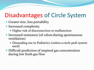 Disadvantages of Circle System
 Greater size, less portability
 Increased complexity
 Higher risk of disconnection or malfunction
 Increased resistance (of valves during spontaneous
ventilation)
 Dissuading use in Pediatrics (unless a circle pedi system
used)
 Difficult prediction of inspired gas concentration
during low fresh gas flow
 
