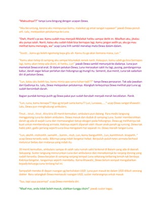 “Maksudnya??” tanya Luna bingung dengan ucapan Dewa.

“Aku beruntung, karena aku mempunyai kamu, malaikat yg amat sangat rupawan” jawab Dewa penuh
arti. Lalu, melepaskan pelukannya ke Luna.

“Owh, thank’s ya wa. Kamu sudah mau menjadi Malaikat hatiku sampai detik ini. Maafkan aku, jikalau
aku punya salah. Nanti, kalau aku sudah tidak bisa bernapas lagi, kamu jangan sedih ya, aku ga mau
melihat kamu menangis, wa” ucap Luna lirih sambil menatap mata Dewa dalam-dalam.

“Sssstt….kamu ga boleh ngomong kaya gitu ah. Kamu itu ga akan kemana-mana, Lun."

"Kamu akan tetep di samping aku sampai kita kakek nenek nanti. Kalaupun, kamu udah ga bisa bernapas
lagi, kamu akan tetep ada disini, di hatiku, Lun” jawab Dewa sambil menunjuk ke dadanya. Luna pun
memeluk Dewa erat erat. Di dalam pelukan Dewa, Luna merasakan sakit itu lagi, pusing, pandangannya
kabur, darah segar keluar perlahan dari hidungnya yg mungil itu. Semenit, dua menit, Luna tak sadarkan
diri di pelukan Dewa.

“Lun, kalau aku boleh tau, kamu minta apa sama tuhan tadi??” tanya Dewa penasaran. Tak ada jawaban
dari Gadisnya itu. Lalu, Dewa melepaskan pelukannya. Alangkah terkejutnya Dewa melihat pipi Luna yg
sudah bersimbah darah.

Bagian pundak kemeja putih yg Dewa pakai pun sudah berubah menjadi merah kecoklatan. Panik.

“Lun, Luna, kamu kenapa?? Apa yg terjadi sama kamu?? Lun, Lunaaaa,…..” ucap Dewa sangat khawatir.
Lalu, Dewa pun menghubungi ambulans.

Tinut….tinut…tinut…Kira-kira 20 menit kemudian, ambulans pun datang. Para medis langsung
menggotong Luna ke dalam ambulans. Dewa masuk dan duduk di samping Luna. Suster membersihkan
darah yg ada di wajah Luna dan memasangkan katup oksigen pada hidungnya. Dewa yg melihatnya tak
kuat untuk membendung airmata. Hatinya seperti dipanah oleh ribuan anak panah yg runcing. Dewa tak
habis pikir, gadis periang seperti Luna bisa mengalami hal separah ini. Dewa meraih tangan Luna.

“Lun, akuhh..mohonhh..samahh….kamm…muh..Lun, kamu bangunhhh…Lun, kamhhmuh..knapahh..”
ucap Dewa tersedu-sedu. Bibirnya yang indah bergetar hebat. Berpuluh-puluh tetes airmata berhasil
meluncur bebas dari matanya yang indah itu.

20 menit kemudian, ambulans sampai di salah satu rumah sakit terkenal di Batam yang ada di daerah
Sekupang. Suster langsung menurunkan Luna dari ambulance dan menaikannya ke ranjang dorong yang
sudah tersedia. Dewa berjalan di samping ranjang tempat Luna sekarang terbaring lemah tak berdaya.
Kakinya bergetar, tangannya seperti membeku. Karna khawatir, Dewa belum sempat mengabarkan
kepada keluarga Luna tentang hal ini.

Sampailah mereka di depan ruangan yg bertuliskan UGD. Luna pun masuk ke dalam UGD diikuti seorang
dokter Baru selangkah Dewa memasuki ruangan UGD, suster melarangnya untuk masuk.

“Sus, tapi saya pacarnya” ucap Dewa membela diri.

“Maaf mas, anda tidak boleh masuk, silahkan tunggu disini” jawab suster tegas.
 