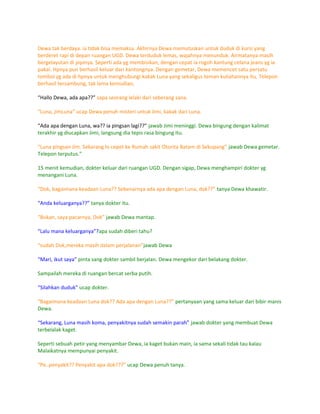 Dewa tak berdaya. ia tidak bisa memaksa. Akhirnya Dewa memutuskan untuk duduk di kursi yang
berderet rapi di depan ruangan UGD. Dewa terduduk lemas, wajahnya menunduk. Airmatanya masih
bergelayutan di pipinya. Seperti ada yg membisikan, dengan cepat ia rogoh kantung celana jeans yg ia
pakai. Hpnya pun berhasil keluar dari kantongnya. Dengan gemetar, Dewa memencet satu persatu
tombol yg ada di hpnya untuk menghubungi kakak Luna yang sekaligus teman kuliahannya itu. Telepon
berhasil tersambung, tak lama kemudian,

“Hallo Dewa, ada apa??” sapa seorang lelaki dari seberang sana.

“Luna, jimLuna” ucap Dewa penuh misteri untuk Jimi, kakak dari Luna.

“Ada apa dengan Luna, wa?? ia pingsan lagi??” jawab Jimi meninggi. Dewa bingung dengan kalimat
terakhir yg diucapkan Jimi, langsung dia tepis rasa bingung itu.

“Luna pingsan Jim. Sekarang lo cepet ke Rumah sakit Otorita Batam di Sekupang” jawab Dewa gemetar.
Telepon terputus."

15 menit kemudian, dokter keluar dari ruangan UGD. Dengan sigap, Dewa menghampiri dokter yg
menangani Luna.

“Dok, bagaimana keadaan Luna?? Sebenarnya ada apa dengan Luna, dok??” tanya Dewa khawatir.

“Anda keluarganya??” tanya dokter itu.

“Bukan, saya pacarnya, Dok” jawab Dewa mantap.

“Lalu mana keluarganya”?apa sudah diberi tahu?

“sudah Dok,mereka masih dalam perjalanan”jawab Dewa

“Mari, ikut saya” pinta sang dokter sambil berjalan. Dewa mengekor dari belakang dokter.

Sampailah mereka di ruangan bercat serba putih.

“Silahkan duduk” ucap dokter.

“Bagaimana keadaan Luna dok?? Ada apa dengan Luna??” pertanyaan yang sama keluar dari bibir manis
Dewa.

“Sekarang, Luna masih koma, penyakitnya sudah semakin parah” jawab dokter yang membuat Dewa
terbelalak kaget.

Seperti sebuah petir yang menyambar Dewa, ia kaget bukan main, ia sama sekali tidak tau kalau
Malaikatnya mempunyai penyakit.

“Pe..penyakit?? Penyakit apa dok???” ucap Dewa penuh tanya.
 