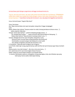 airmata Dewa jatuh dengan sangat deras sehingga membasahi kertas itu.

“Iya Lun, aku janji sama kamu, aku akan coba untuk mencintai Dyta dan menikahinya. TERIMAKASIH
LUNA, kamu sudah mau mengisi hari-hariku dengan cintamu. Kamu akan tetap ada disini, di hatiku
sampai kapanpun.” Ucap Dewa mantap dan tersenyum. Lalu, dya pergi meninggalkan pemakaman.

Unsur Intrinsik Cerpen "Angel of My Heart"

Tema: Percintaan
Alur: Maju (menceritakan dari awal merayakan ulang tahun hingga menginggal)
Latar:
Waktu: Malam (dari kalimat "Suasana malam itu indah, bintang bertaburan dimana-mana..."),
     waktu yang lain tidak jelas
Tempat: Taman (dari kalimat "...berdiri di belakang bangku taman...")
      RS. Ortopedi (dari kutipan " ... cepet ke Rumah sakit Otorita Batam di Sekupang...")
      Makam (dari kalimat "Dewa berada di samping makam Luna...")
Suasana: Bahagia (tercermin saat merayakan ulang tahun Luna)
      Romantis (saat Luna dan Dewa saling berpelukan dan berbicara)
      Panik (ketika Luna jatuh pingsan dan dibawa ke rumah sakit)
      Haru (ketika mengetahui penyakit dan kematian Luna)
4. Penokohan: Tidak ada tokoh antagonis dan tirtagonis
Luna Prisilia: tidak ingin orang yang dicintainya sedih (terlihat dari permintaanya agar Dewa menikahi
Dyta)
Dewa prasetia: tulus (dari kutipan"...Aku tulus cinta sama kamu,...")
Jimi: peduli (tercermin saat menenangkan Dewa di taman)
Dokter: peduli (ia menceritakan keadaan Luna kepada Dewa)
 5. Amanat: Manfaatkan waktumu, bahagiakan orang yang engkau cintai, dan ikhlaskan apa yang
            telah pergi. Karena waktu tidak dapat diulang.
 