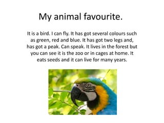 My animal favourite.
It is a bird. I can fly. It has got several colours such
  as green, red and blue. It has got two legs and,
has got a peak. Can speak. It lives in the forest but
  you can see it is the zoo or in cages at home. It
      eats seeds and it can live for many years.
 