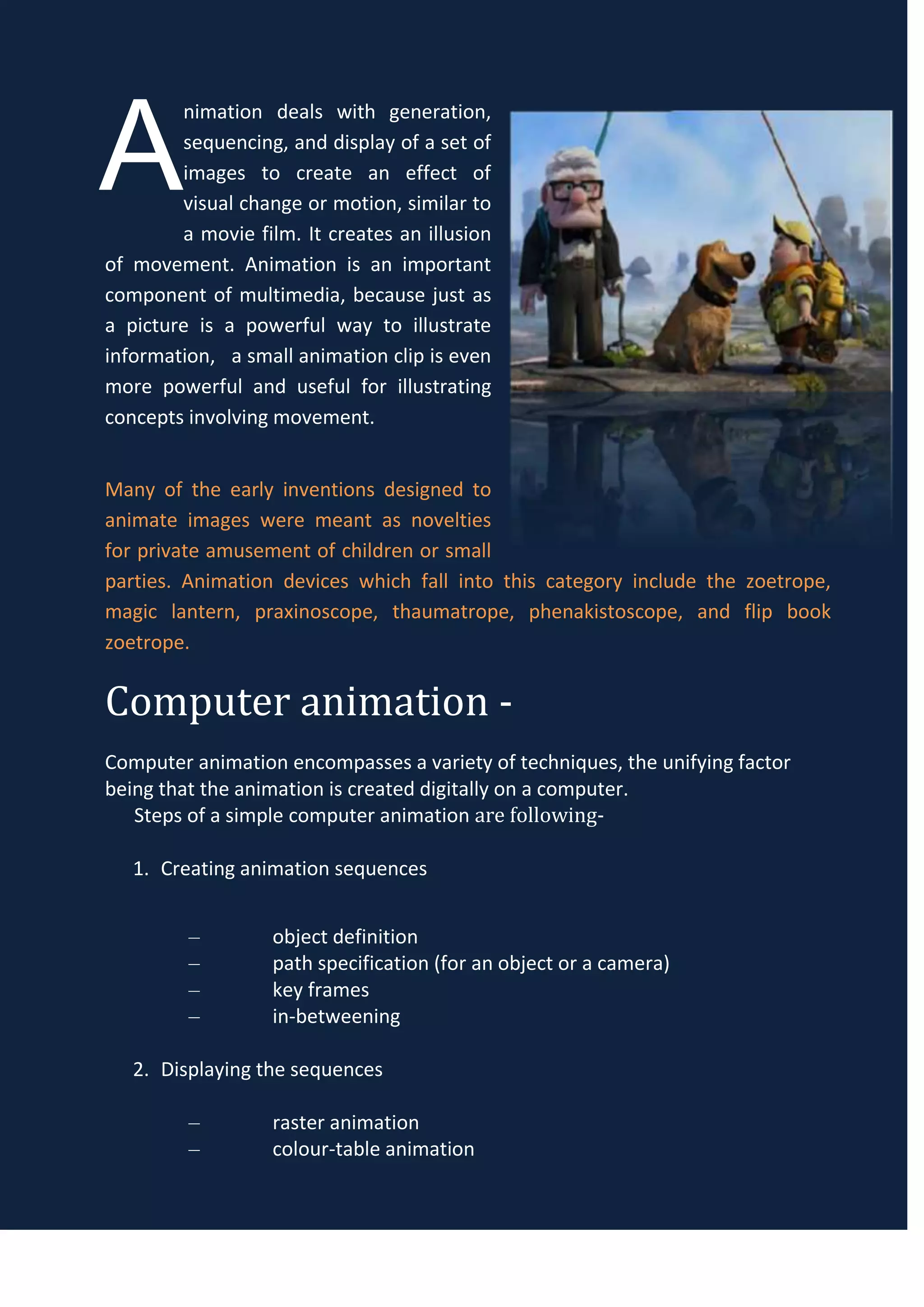 A
        nimation deals with generation,
        sequencing, and display of a set of
        images to create an effect of
        visual change or motion, similar to
        a movie film. It creates an illusion
of movement. Animation is an important
component of multimedia, because just as
a picture is a powerful way to illustrate
information, a small animation clip is even
more powerful and useful for illustrating
concepts involving movement.


Many of the early inventions designed to
animate images were meant as novelties
for private amusement of children or small
parties. Animation devices which fall into this category include the zoetrope,
magic lantern, praxinoscope, thaumatrope, phenakistoscope, and flip book
zoetrope.


Computer animation -
Computer animation encompasses a variety of techniques, the unifying factor
being that the animation is created digitally on a computer.
   Steps of a simple computer animation are following-

   1. Creating animation sequences


         –         object definition
         –         path specification (for an object or a camera)
         –         key frames
         –         in-betweening

   2. Displaying the sequences

         –         raster animation
         –         colour-table animation
 