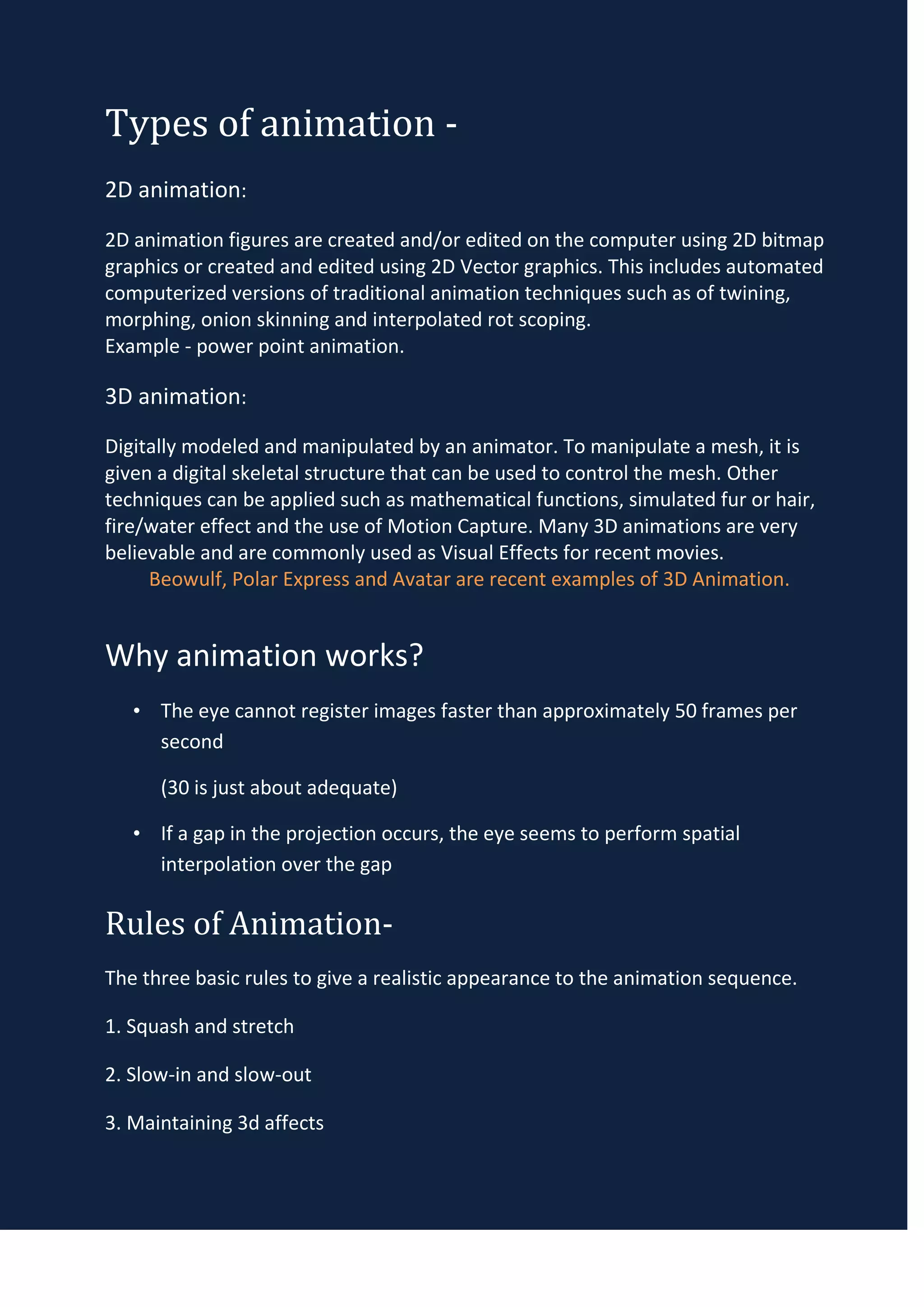 Types of animation -
2D animation:
2D animation figures are created and/or edited on the computer using 2D bitmap
graphics or created and edited using 2D Vector graphics. This includes automated
computerized versions of traditional animation techniques such as of twining,
morphing, onion skinning and interpolated rot scoping.
Example - power point animation.

3D animation:
Digitally modeled and manipulated by an animator. To manipulate a mesh, it is
given a digital skeletal structure that can be used to control the mesh. Other
techniques can be applied such as mathematical functions, simulated fur or hair,
fire/water effect and the use of Motion Capture. Many 3D animations are very
believable and are commonly used as Visual Effects for recent movies.
     Beowulf, Polar Express and Avatar are recent examples of 3D Animation.


Why animation works?
   • The eye cannot register images faster than approximately 50 frames per
     second

      (30 is just about adequate)

   • If a gap in the projection occurs, the eye seems to perform spatial
     interpolation over the gap

Rules of Animation-
The three basic rules to give a realistic appearance to the animation sequence.

1. Squash and stretch

2. Slow-in and slow-out

3. Maintaining 3d affects
 